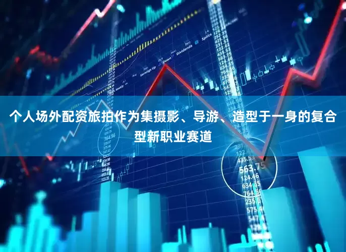 个人场外配资旅拍作为集摄影、导游、造型于一身的复合型新职业赛道