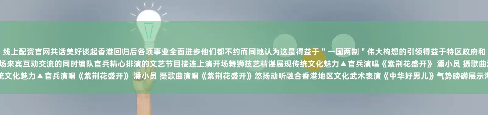 线上配资官网共话美好谈起香港回归后各项事业全面进步他们都不约而同地认为这是得益于＂一国两制＂伟大构想的引领得益于特区政府和人民的担当作为、务实进取▲山东舰舰员表演狮舞 史新荣 摄在现场来宾互动交流的同时编队官兵精心排演的文艺节目接连上演开场舞狮技艺精湛展现传统文化魅力▲官兵演唱《紫荆花盛开》 潘小员 摄歌曲演唱《紫荆花盛开》悠扬动听融合香港地区文化武术表演《中华好男儿》气势磅礴展示海军官兵良好形象
