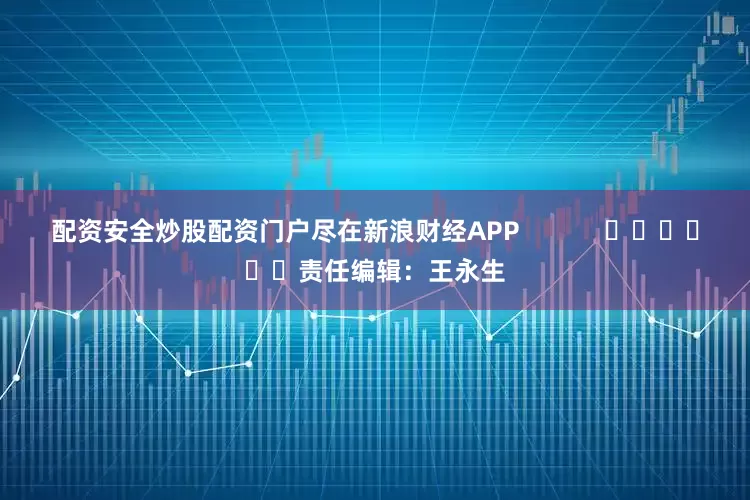 配资安全炒股配资门户尽在新浪财经APP            						责任编辑：王永生