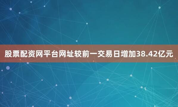 股票配资网平台网址较前一交易日增加38.42亿元