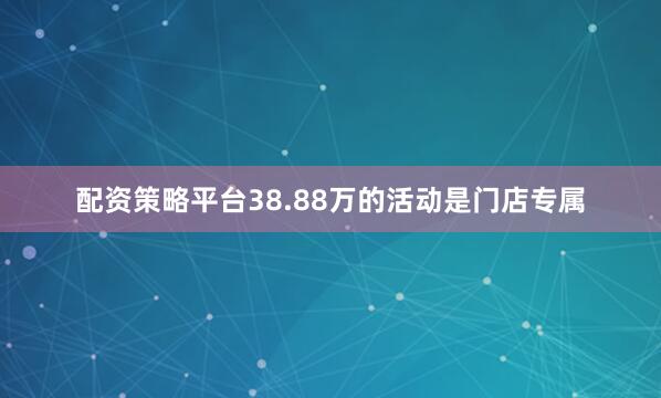 配资策略平台38.88万的活动是门店专属