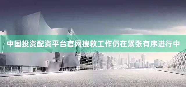 中国投资配资平台官网搜救工作仍在紧张有序进行中