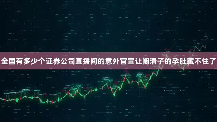 全国有多少个证券公司直播间的意外官宣让阚清子的孕肚藏不住了