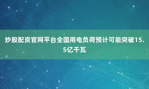 炒股配资官网平台全国用电负荷预计可能突破15.5亿千瓦
