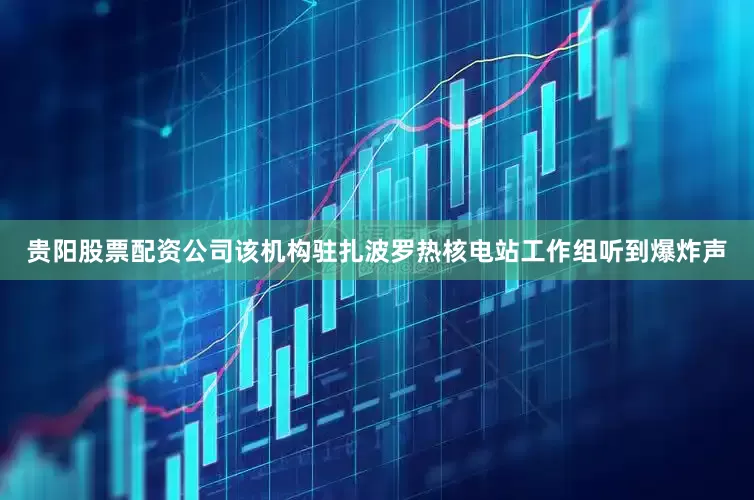 贵阳股票配资公司该机构驻扎波罗热核电站工作组听到爆炸声